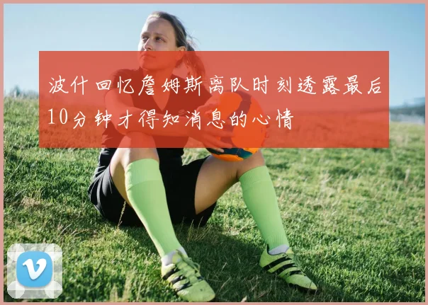 波什回忆詹姆斯离队时刻透露最后10分钟才得知消息的心情