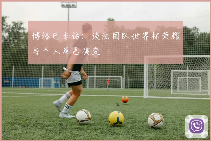 博格巴专访：谈法国队世界杯荣耀与个人角色演变