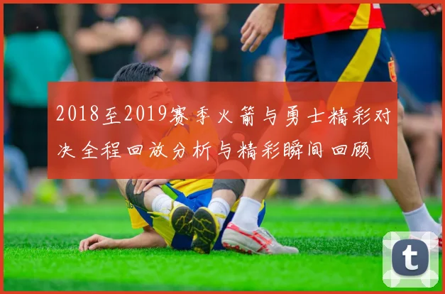 2018至2019赛季火箭与勇士精彩对决全程回放分析与精彩瞬间回顾