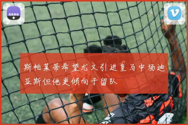 斯帕莱蒂希望尤文引进皇马中场迪亚斯但他更倾向于留队