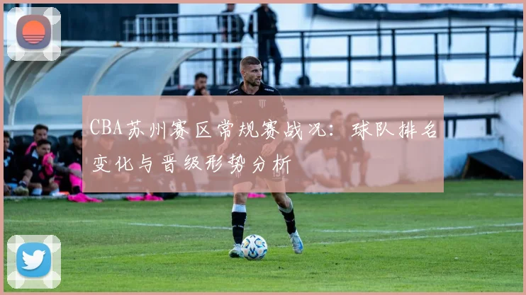 CBA苏州赛区常规赛战况：球队排名变化与晋级形势分析