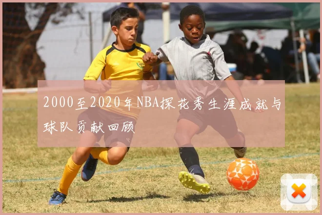 2000至2020年NBA探花秀生涯成就与球队贡献回顾