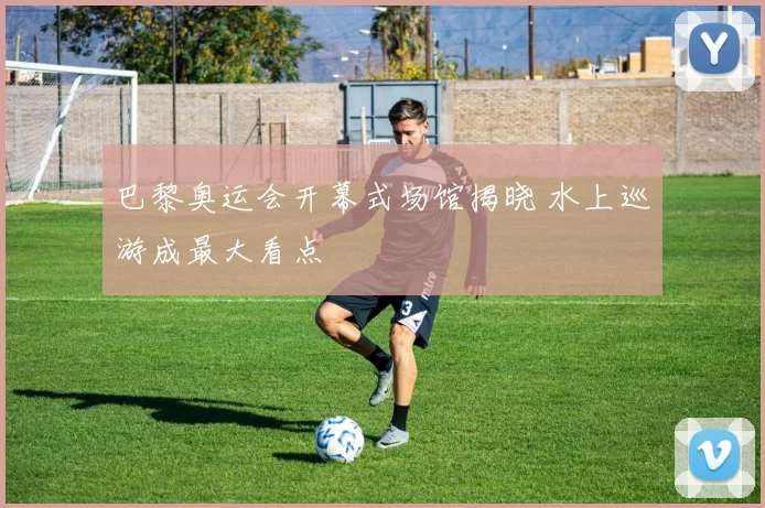 巴黎奥运会开幕式场馆揭晓 水上巡游成最大看点