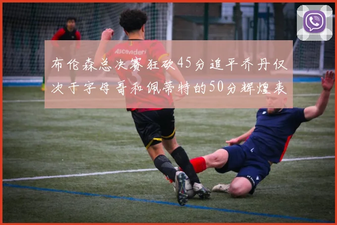 布伦森总决赛狂砍45分追平乔丹仅次于字母哥和佩蒂特的50分辉煌表现