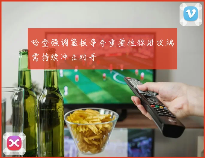 哈登强调篮板争夺重要性称进攻端需持续冲击对手