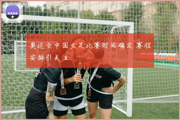 奥运会中国女足比赛时间确定 赛程安排引关注