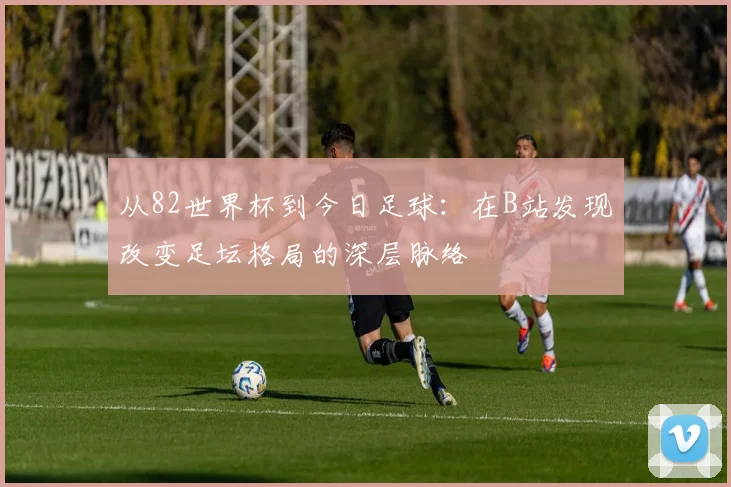 从82世界杯到今日足球：在B站发现改变足坛格局的深层脉络