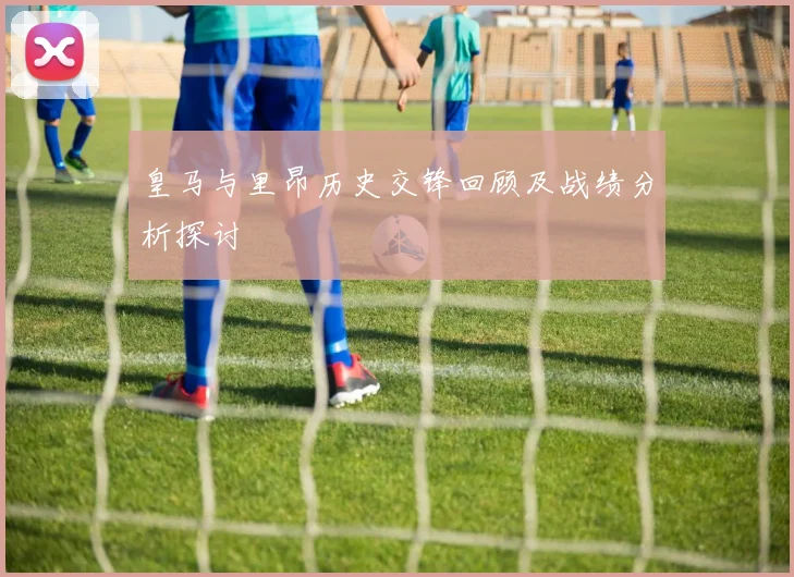 皇马与里昂历史交锋回顾及战绩分析探讨