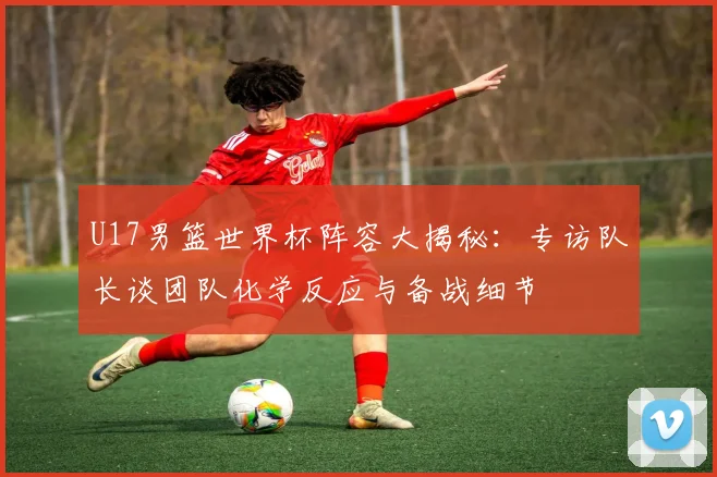 U17男篮世界杯阵容大揭秘：专访队长谈团队化学反应与备战细节